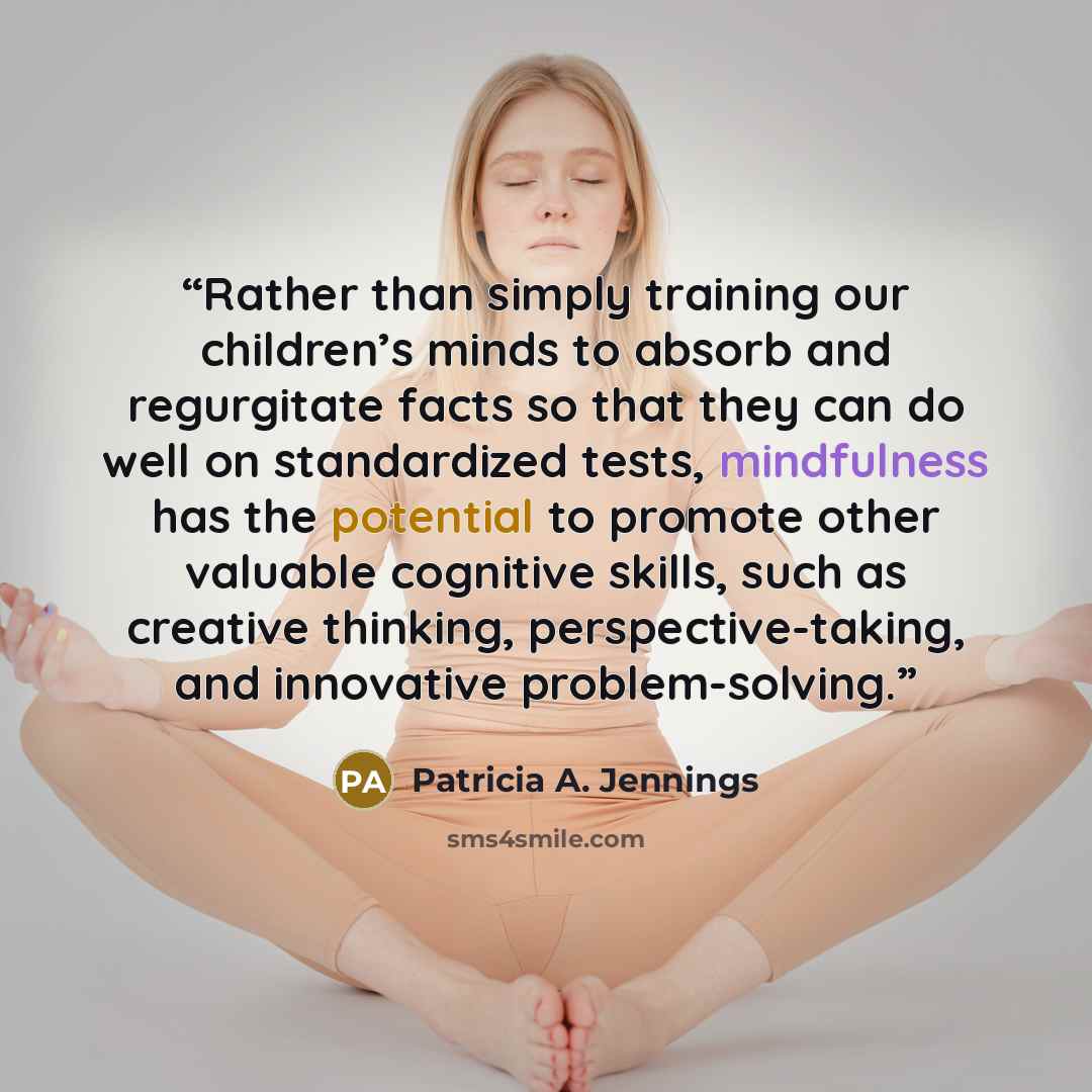 “Rather than simply training our children’s minds to absorb and regurgitate facts so that they can do well on standardized tests, mindfulness has the potential to promote other valuable cognitive skills, such as creative thinking, perspective-taking, and innovative problem-solving.” quote by Patricia A. Jennings