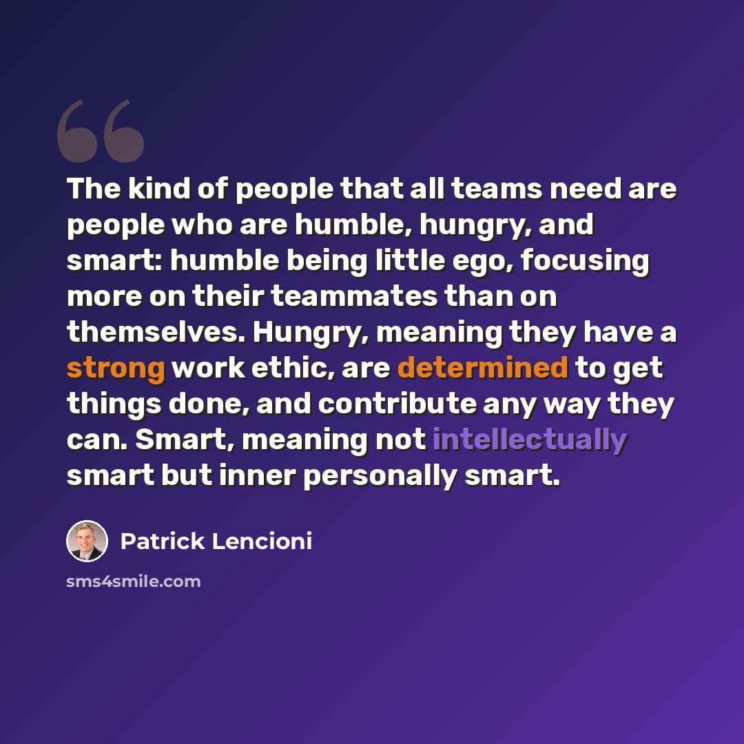 “The kind of people that all teams need are people who are humble, hungry, and smart: humble being little ego, focusing more on their teammates than on themselves. Hungry, meaning they have a strong work ethic, are determined to get things done, and contribute any way they can. Smart, meaning not…” quote by Patrick Lencioni