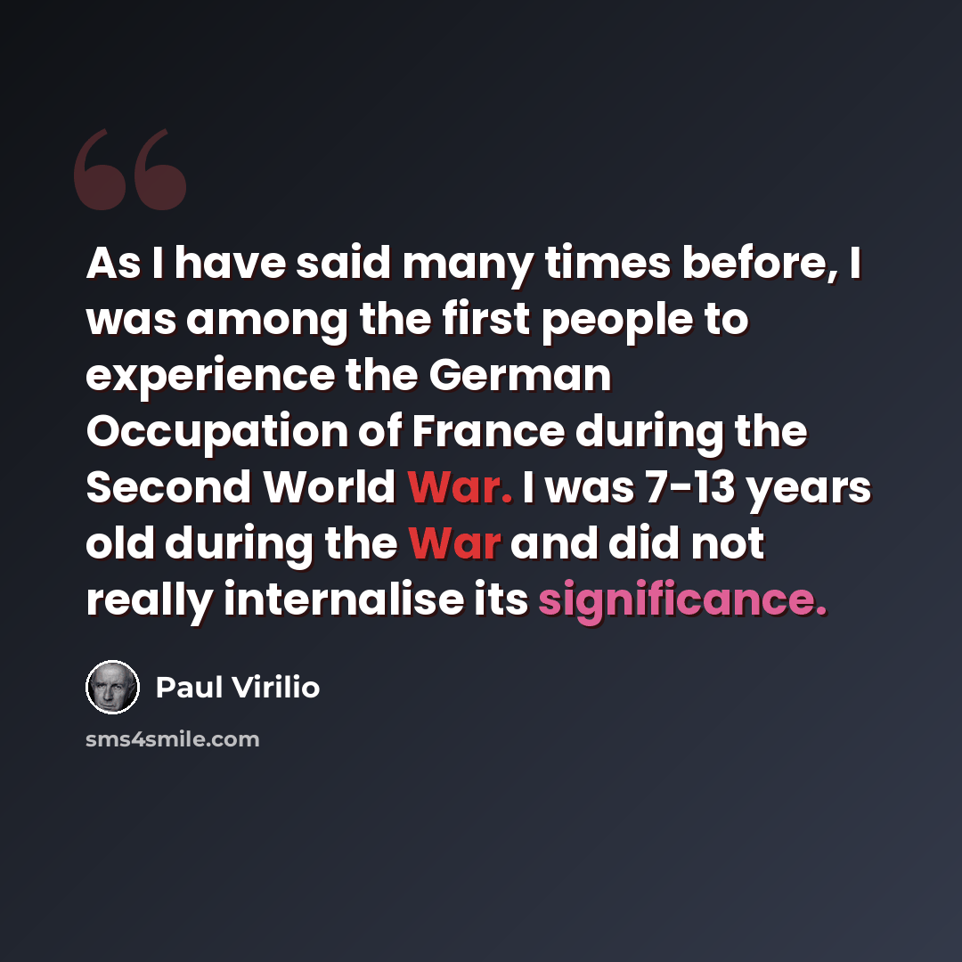 “As I have said many times before, I was among the first people to experience the German Occupation of France during the Second World War. I was 7-13 years old during the War and did not really internalise its significance.” quote by Paul Virilio