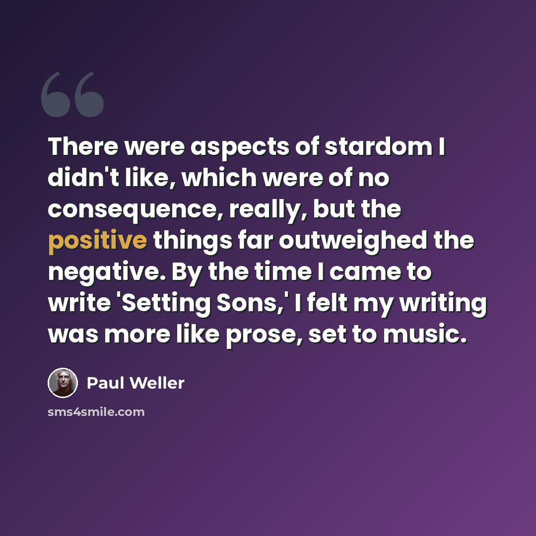 “There were aspects of stardom I didn't like, which were of no consequence, really, but the positive things far outweighed the negative. By the time I came to write 'Setting Sons,' I felt my writing was more like prose, set to music.” quote by Paul Weller