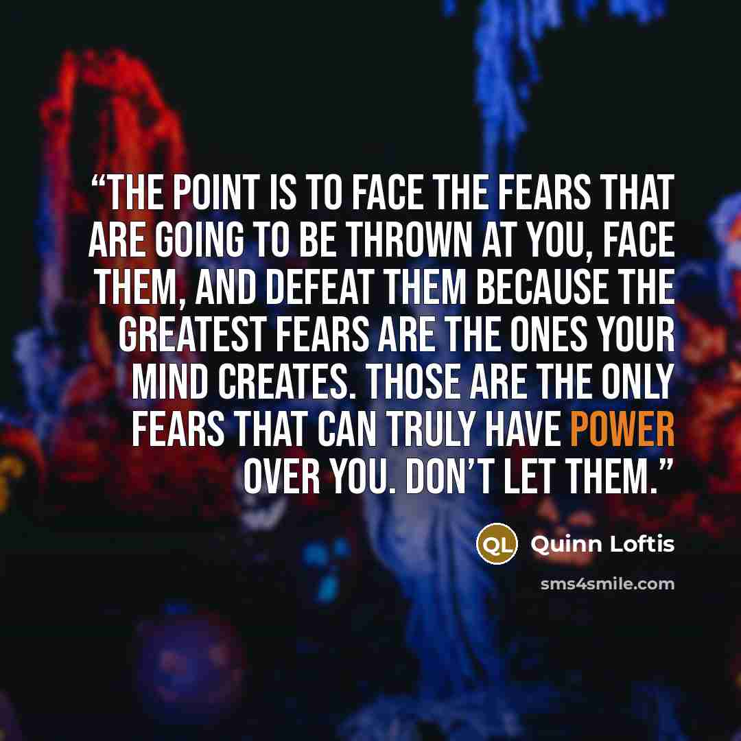 “The point is to face the fears that are going to be thrown at you, face them, and defeat them because the greatest fears are the ones your mind creates. Those are the only fears that can truly have power over you. Don’t let them.” quote by Quinn Loftis