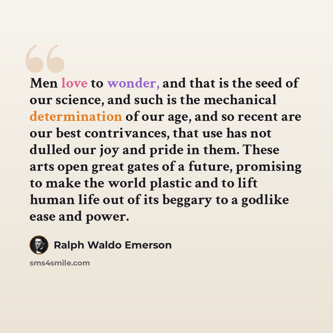 “Men love to wonder, and that is the seed of our science, and such is the mechanical determination of our age, and so recent are our best contrivances, that use has not dulled our joy and pride in them. These arts open great gates of a future, promising to make the world plastic and to lift human…” quote by Ralph Waldo Emerson