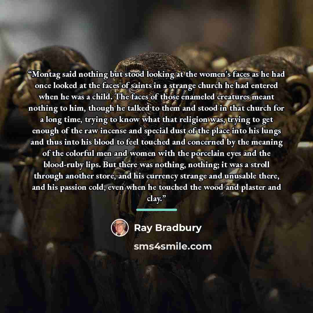 “Montag said nothing but stood looking at the women's faces as he had once looked at the faces of saints in a strange church he had entered when he was a child. The faces of those enameled creatures meant nothing to him, though he talked to them and stood in that church for a long time, trying to…” quote by Ray Bradbury