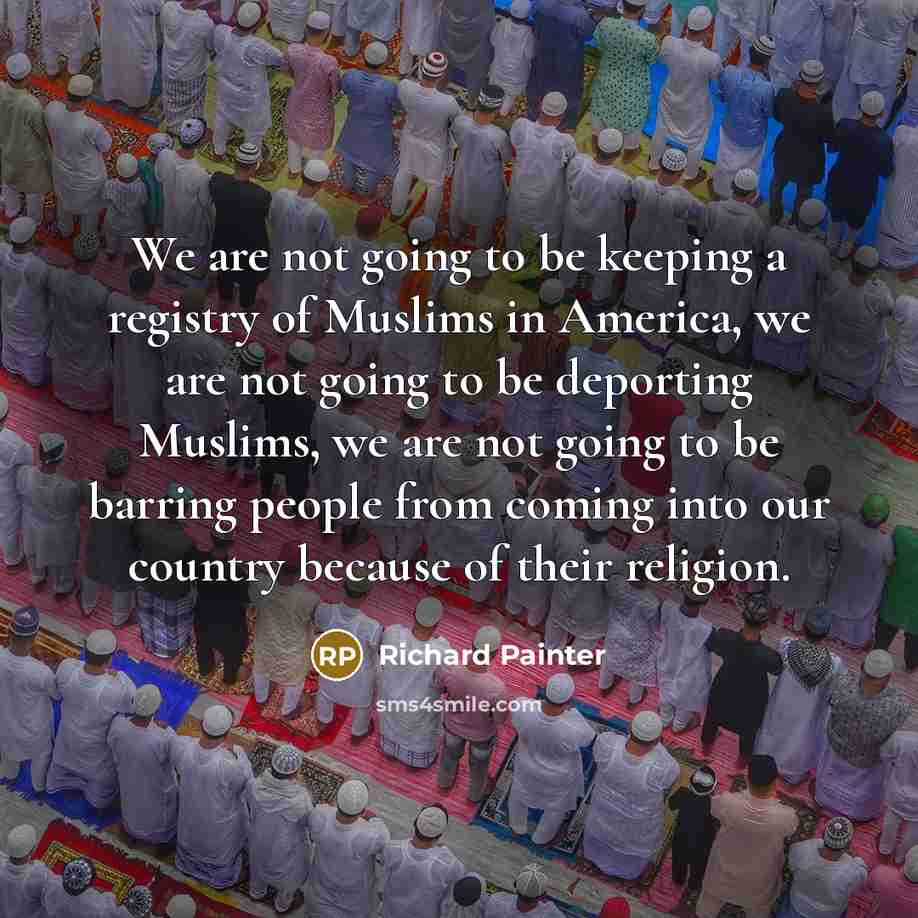 “We are not going to be keeping a registry of Muslims in America, we are not going to be deporting Muslims, we are not going to be barring people from coming into our country because of their religion.” quote by Richard Painter