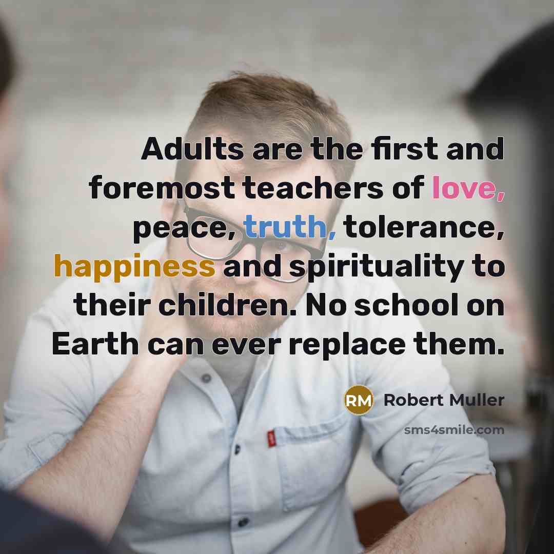 “Adults are the first and foremost teachers of love, peace, truth, tolerance, happiness and spirituality to their children. No school on Earth can ever replace them.” quote by Robert Muller
