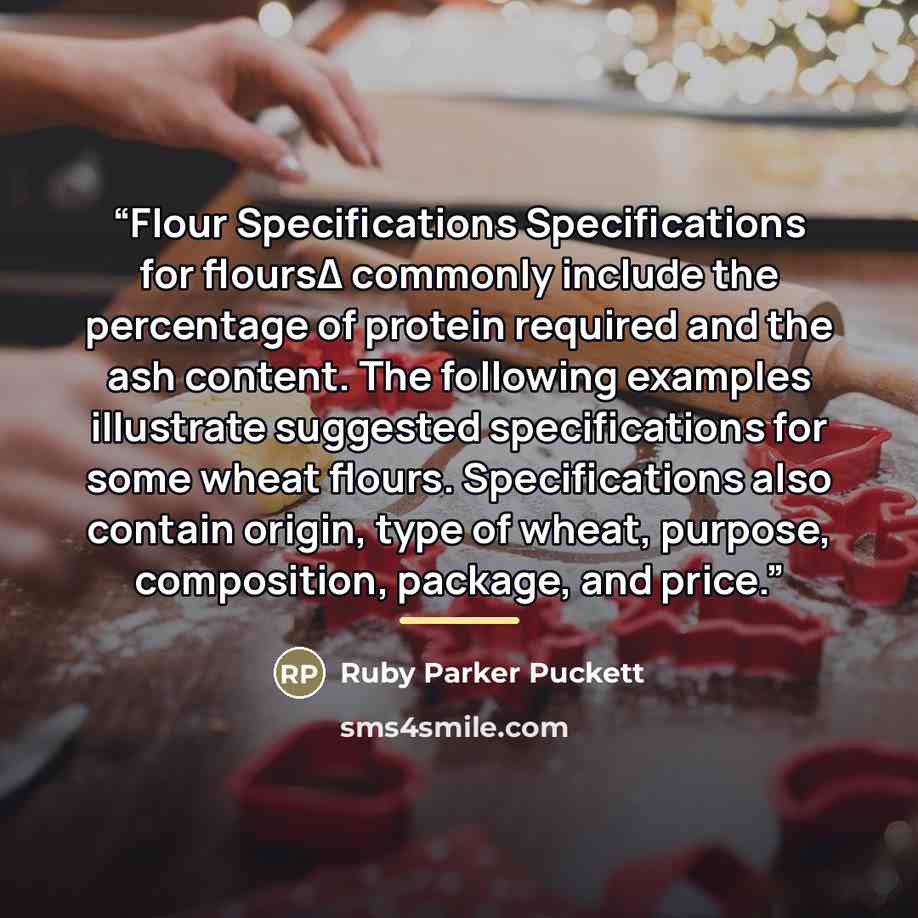 “Flour Specifications Specifications for floursΔ commonly include the percentage of protein required and the ash content. The following examples illustrate suggested specifications for some wheat flours. Specifications also contain origin, type of wheat, purpose, composition, package, and price.” quote by Ruby Parker Puckett