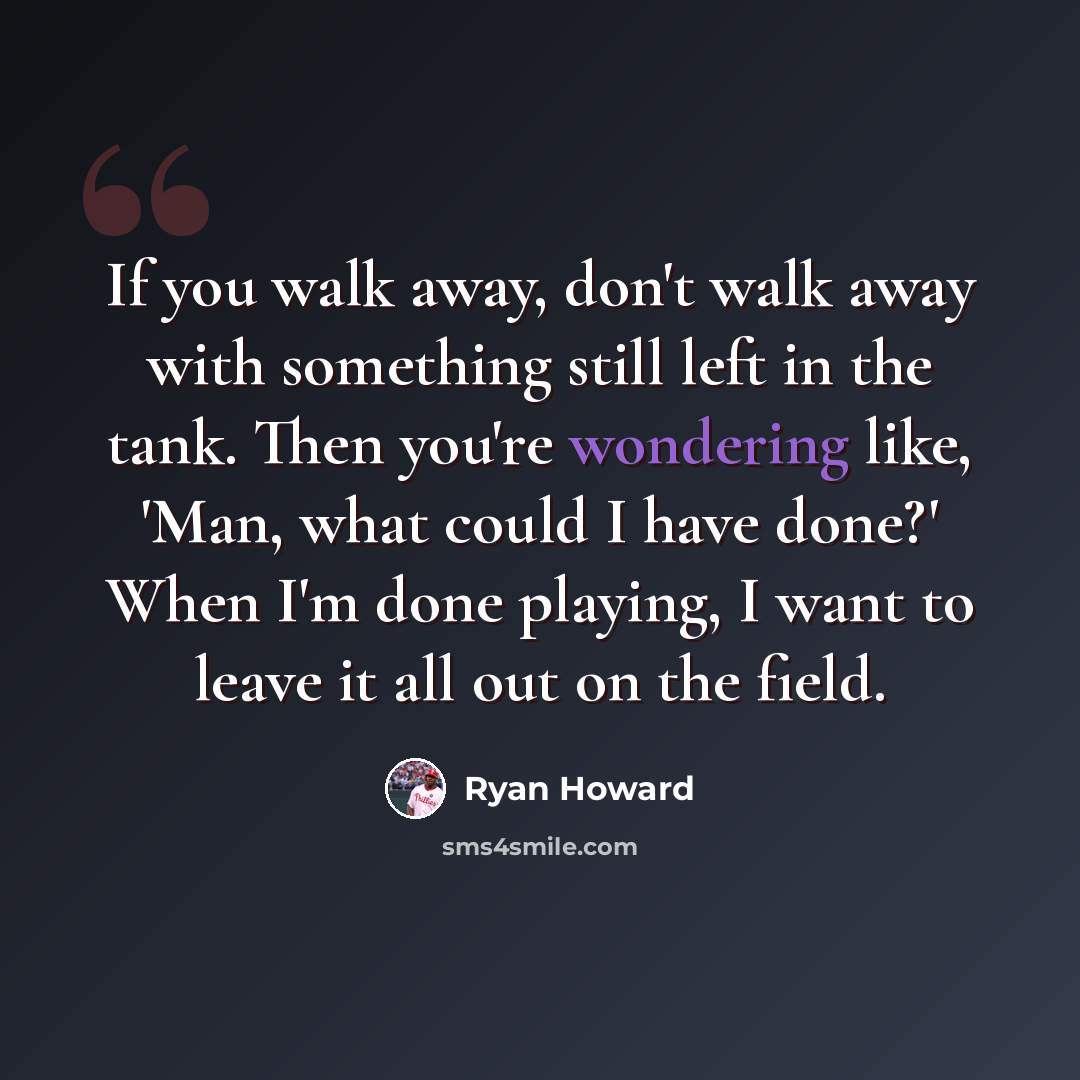 “If you walk away, don't walk away with something still left in the tank. Then you're wondering like, 'Man, what could I have done?' When I'm done playing, I want to leave it all out on the field.” quote by Ryan Howard