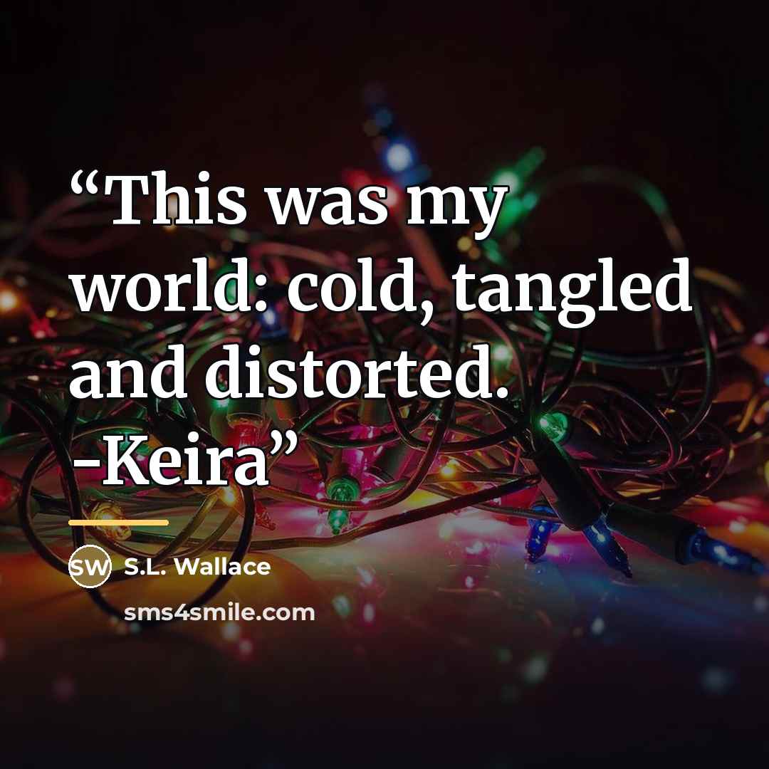“This was my world: cold, tangled and distorted. -Keira” quote by S.L. Wallace
