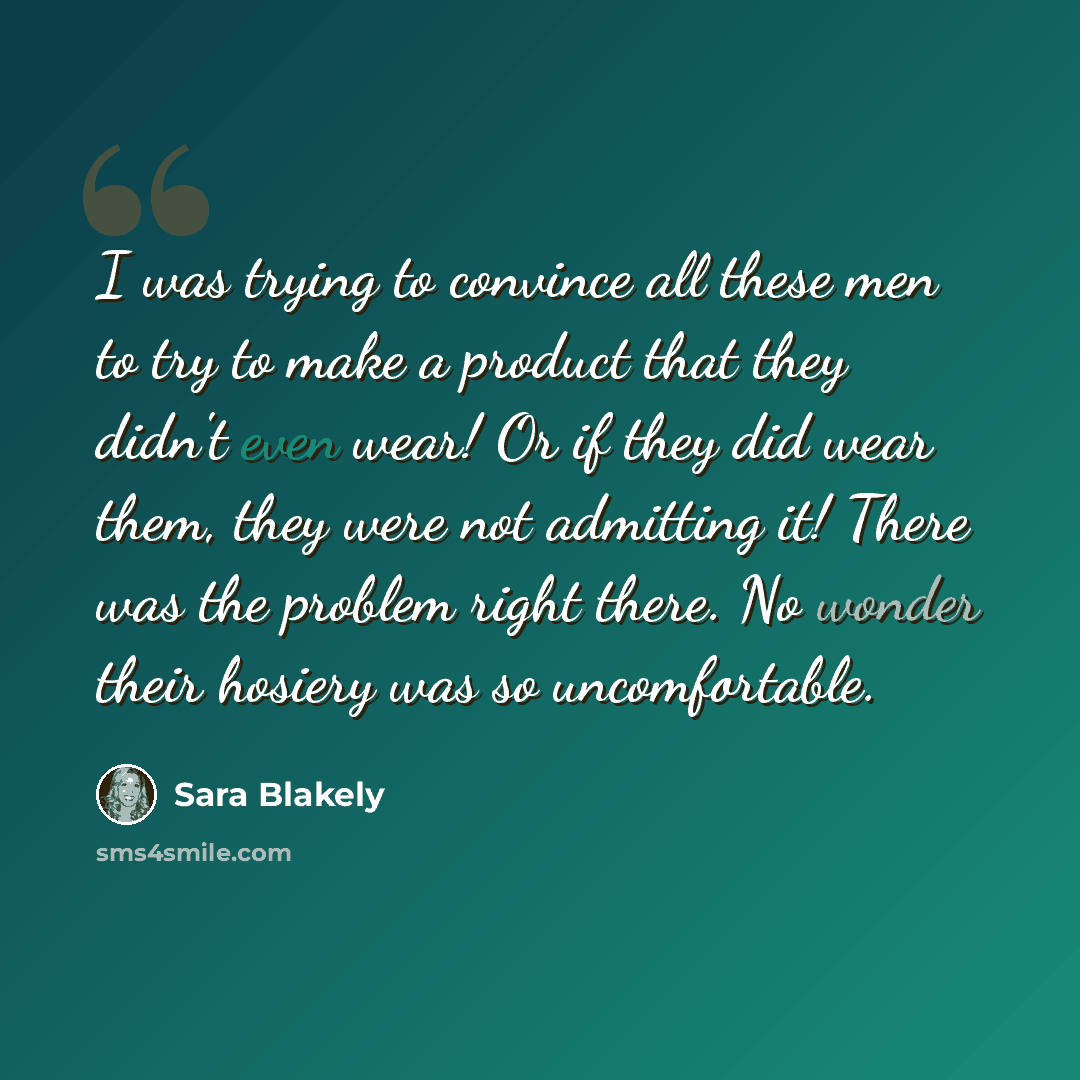 “I was trying to convince all these men to try to make a product that they didn't even wear! Or if they did wear them, they were not admitting it! There was the problem right there. No wonder their hosiery was so uncomfortable.” quote by Sara Blakely