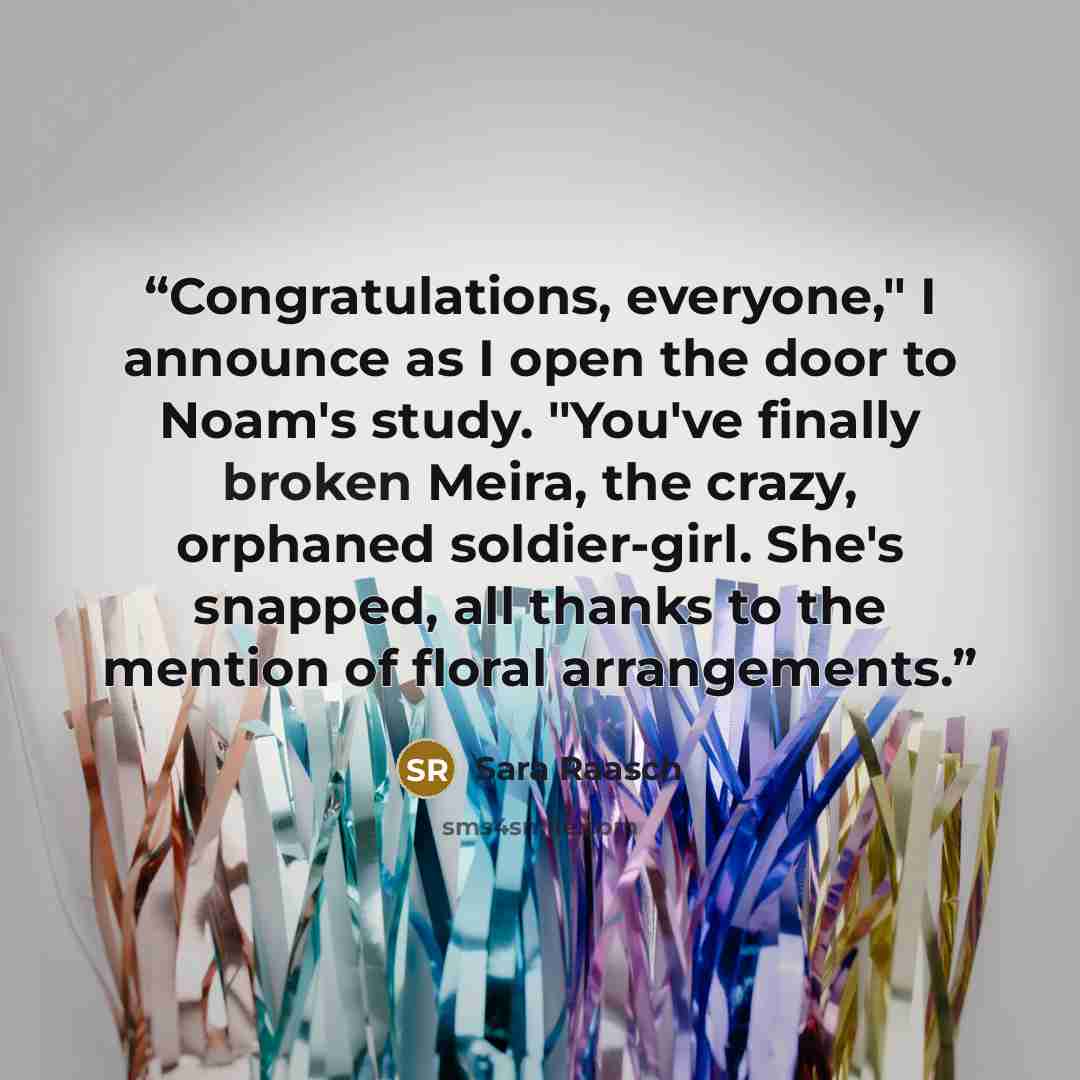 “Congratulations, everyone," I announce as I open the door to Noam's study. "You've finally broken Meira, the crazy, orphaned soldier-girl. She's snapped, all thanks to the mention of floral arrangements.” quote by Sara Raasch