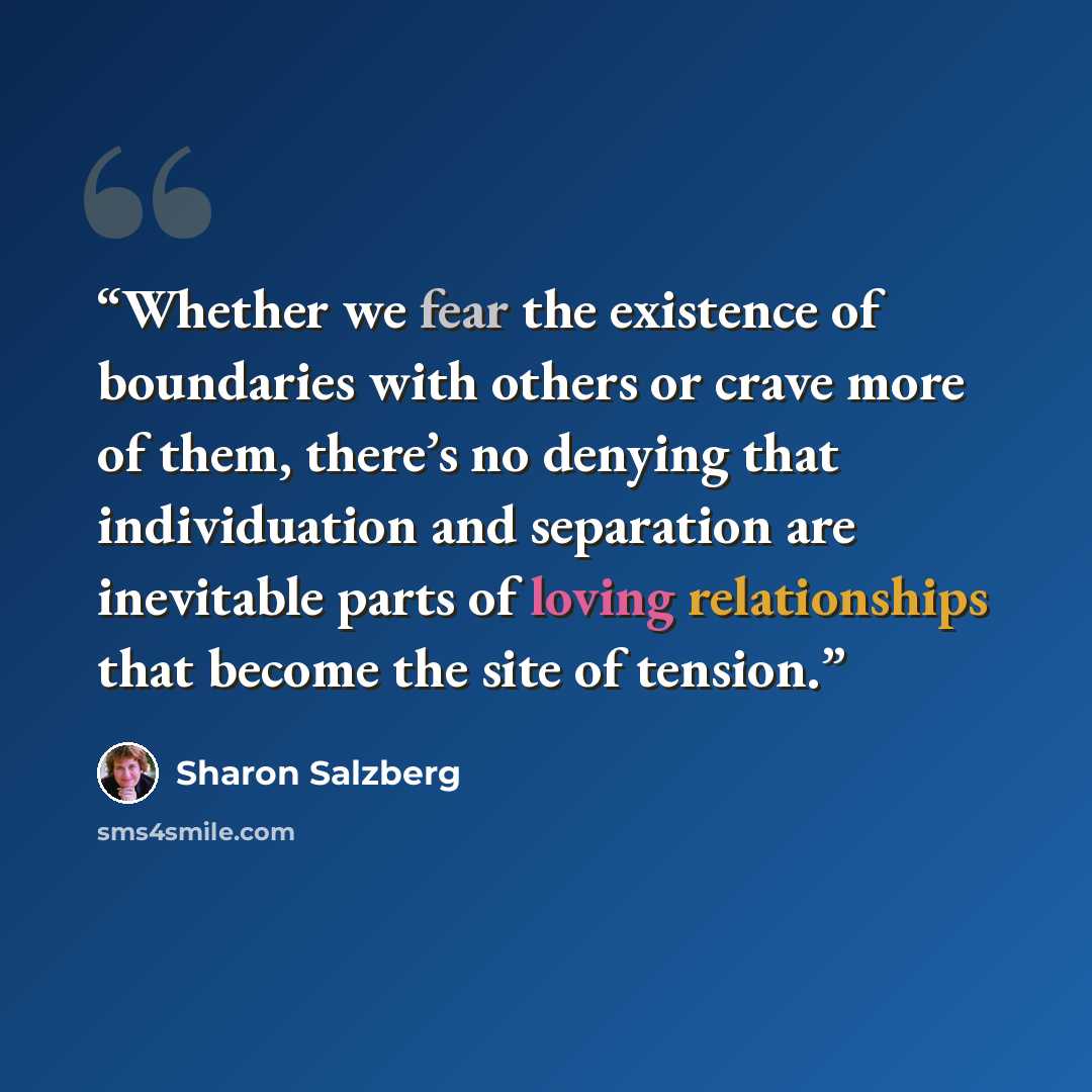 “Whether we fear the existence of boundaries with others or crave more of them, there’s no denying that individuation and separation are inevitable parts of loving relationships that become the site of tension.” quote by Sharon Salzberg