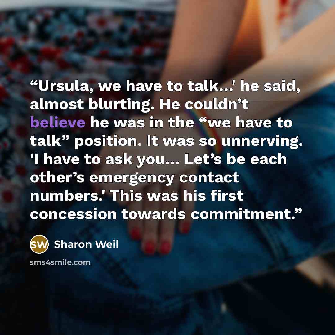 “Ursula, we have to talk…' he said, almost blurting. He couldn’t believe he was in the “we have to talk” position. It was so unnerving. 'I have to ask you… Let’s be each other’s emergency contact numbers.' This was his first concession towards commitment.” quote by Sharon Weil