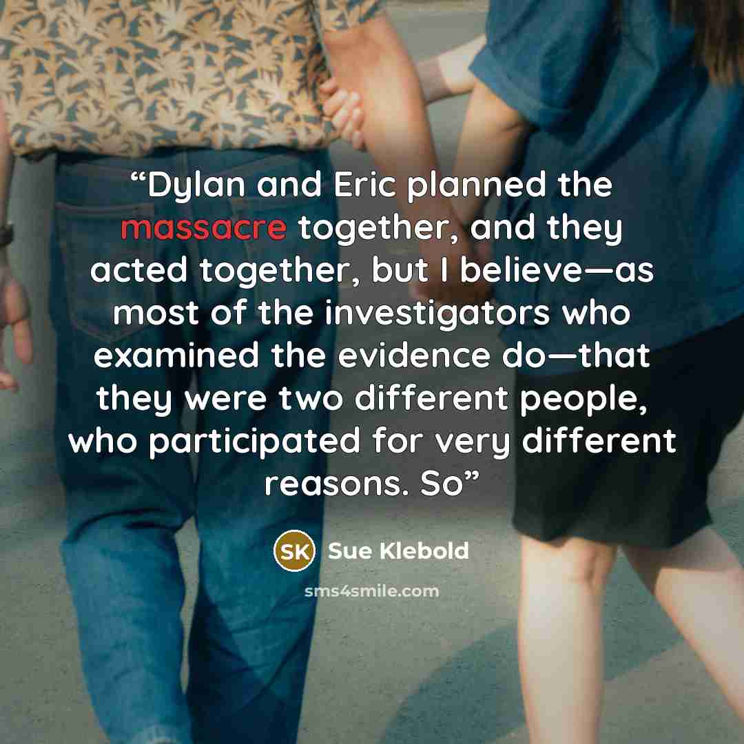 “Dylan and Eric planned the massacre together, and they acted together, but I believe—as most of the investigators who examined the evidence do—that they were two different people, who participated for very different reasons. So” quote by Sue Klebold