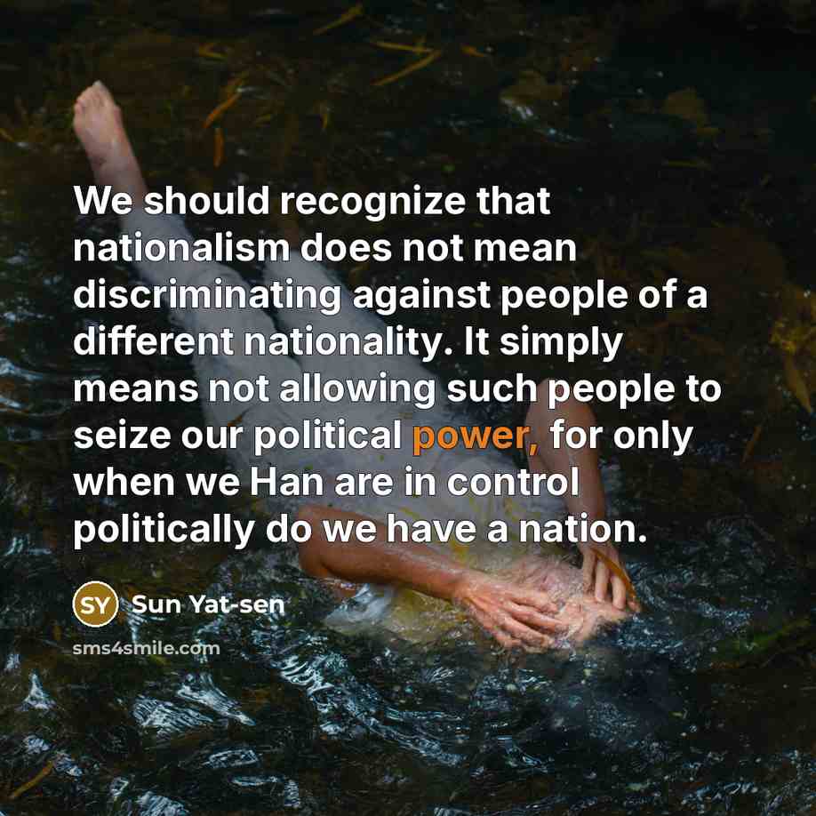“We should recognize that nationalism does not mean discriminating against people of a different nationality. It simply means not allowing such people to seize our political power, for only when we Han are in control politically do we have a nation.” quote by Sun Yat-sen