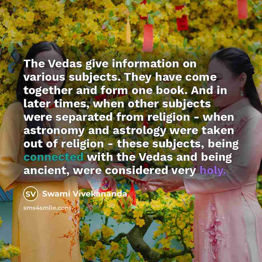 “The Vedas give information on various subjects. They have come together and form one book. And in later times, when other subjects were separated from religion - when astronomy and astrology were taken out of religion - these subjects, being connected with the Vedas and being ancient, were…” quote by Swami Vivekananda