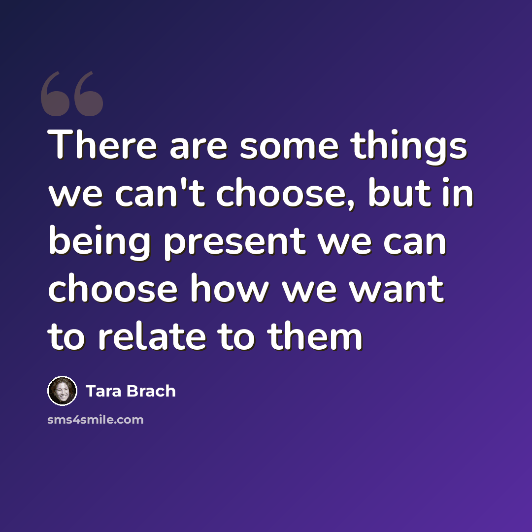 “There are some things we can't choose, but in being present we can choose how we want to relate to them” quote by Tara Brach