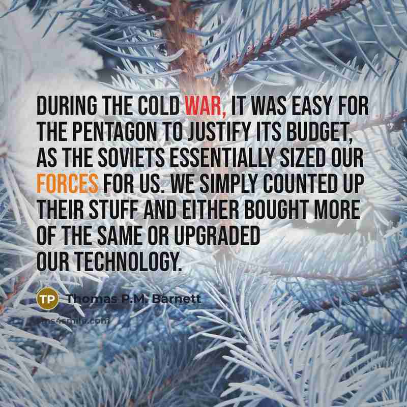 “During the cold war, it was easy for the Pentagon to justify its budget, as the Soviets essentially sized our forces for us. We simply counted up their stuff and either bought more of the same or upgraded our technology.” quote by Thomas P.M. Barnett