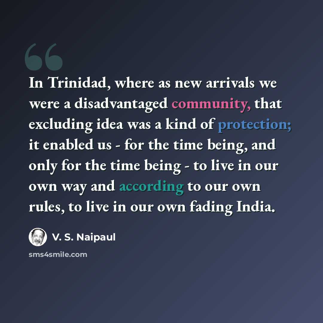 “In Trinidad, where as new arrivals we were a disadvantaged community, that excluding idea was a kind of protection; it enabled us - for the time being, and only for the time being - to live in our own way and according to our own rules, to live in our own fading India.” quote by V. S. Naipaul