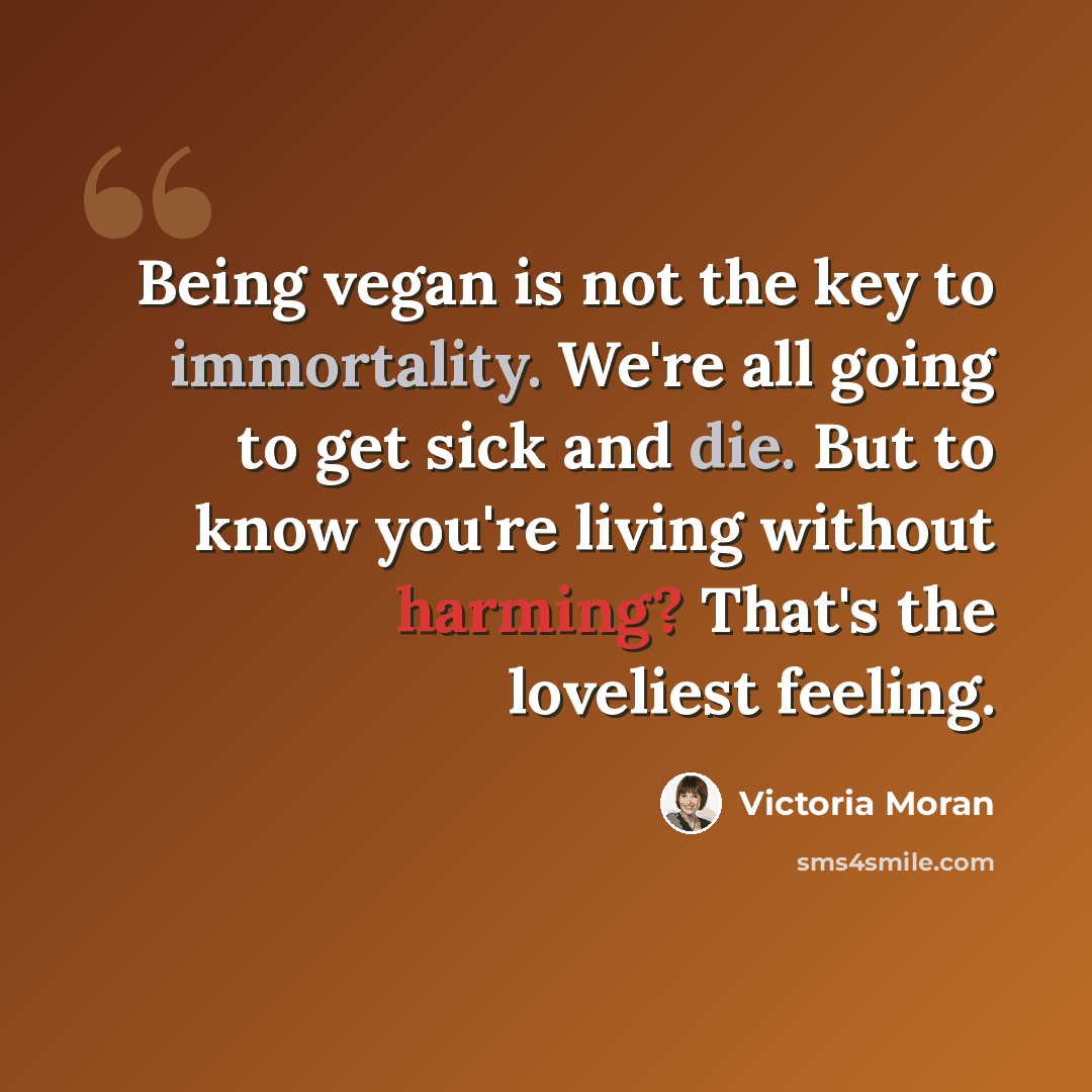 “Being vegan is not the key to immortality. We're all going to get sick and die. But to know you're living without harming? That's the loveliest feeling.” quote by Victoria Moran