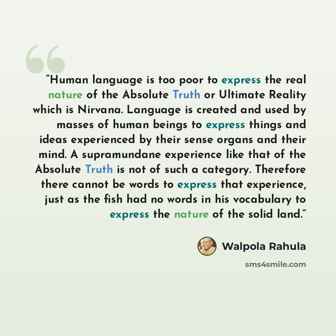“Human language is too poor to express the real nature of the Absolute Truth or Ultimate Reality which is Nirvana. Language is created and used by masses of human beings to express things and ideas experienced by their sense organs and their mind. A supramundane experience like that of the Absolute…” quote by Walpola Rahula