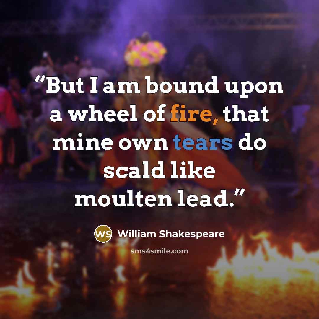 “But I am bound upon a wheel of fire, that mine own tears do scald like moulten lead.” quote by William Shakespeare