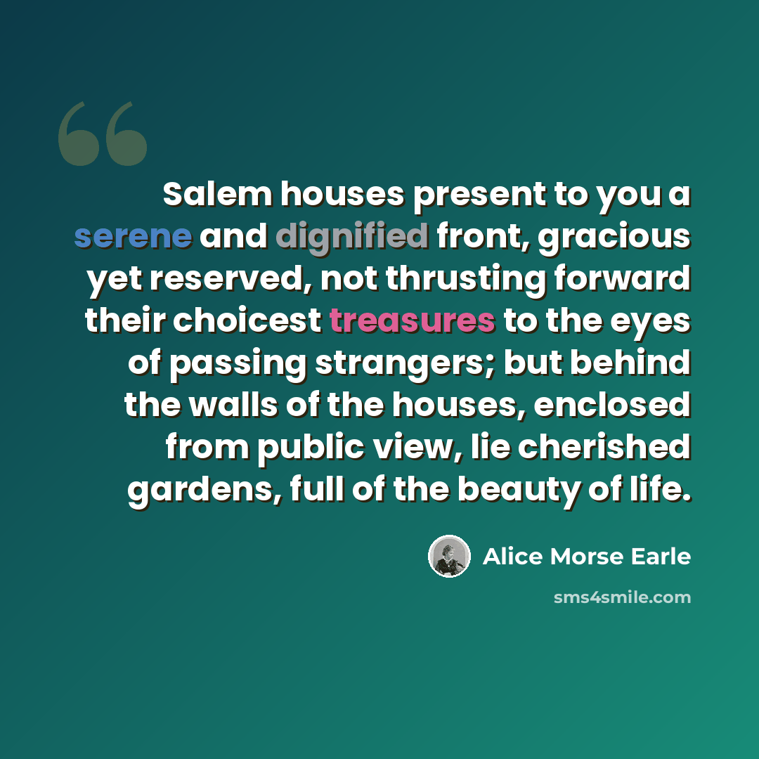 “Salem houses present to you a serene and dignified front, gracious yet reserved, not thrusting forward their choicest treasures to the eyes of passing strangers; but behind the walls of the houses, enclosed from public view, lie cherished gardens, full of the beauty of life.” quote by Alice Morse Earle