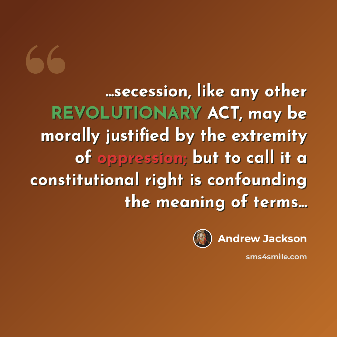 “...secession, like any other REVOLUTIONARY ACT, may be morally justified by the extremity of oppression; but to call it a constitutional right is confounding the meaning of terms...” quote by Andrew Jackson