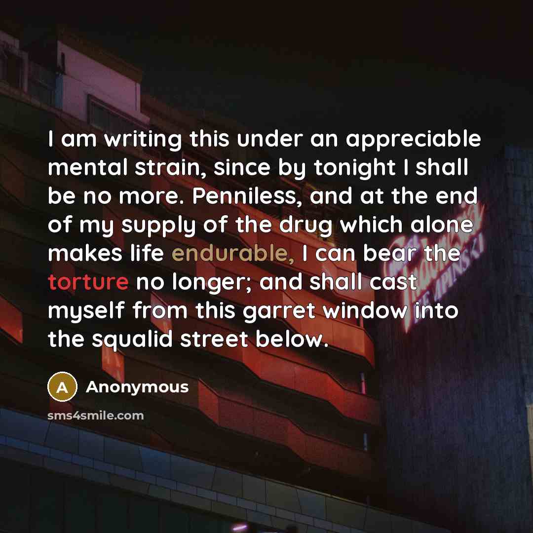 “I am writing this under an appreciable mental strain, since by tonight I shall be no more. Penniless, and at the end of my supply of the drug which alone makes life endurable, I can bear the torture no longer; and shall cast myself from this garret window into the squalid street below.” quote by Anonymous