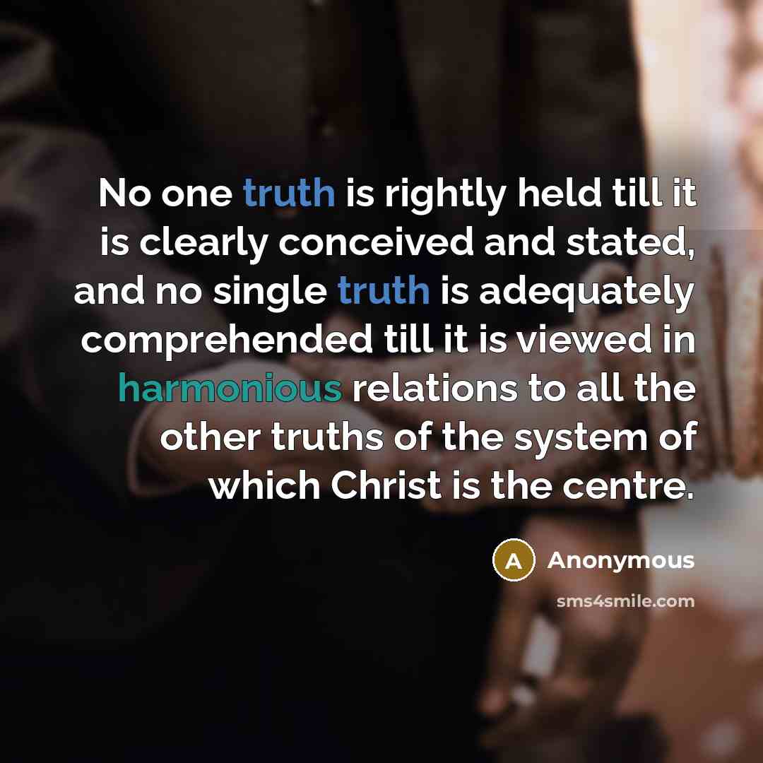 “No one truth is rightly held till it is clearly conceived and stated, and no single truth is adequately comprehended till it is viewed in harmonious relations to all the other truths of the system of which Christ is the centre.” quote by Anonymous
