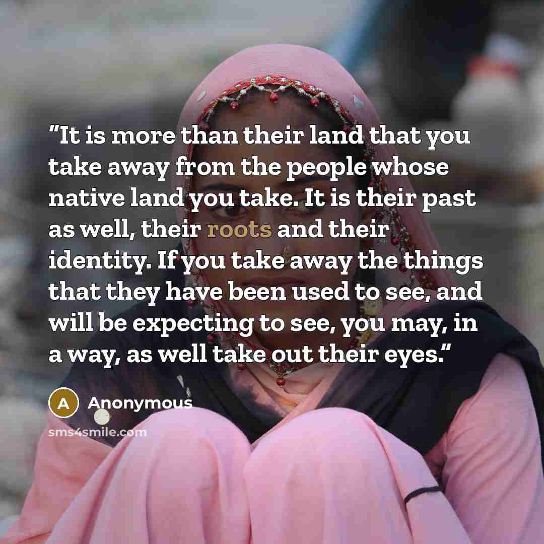 “It is more than their land that you take away from the people whose native land you take. It is their past as well, their roots and their identity. If you take away the things that they have been used to see, and will be expecting to see, you may, in a way, as well take out their eyes.” quote by Anonymous