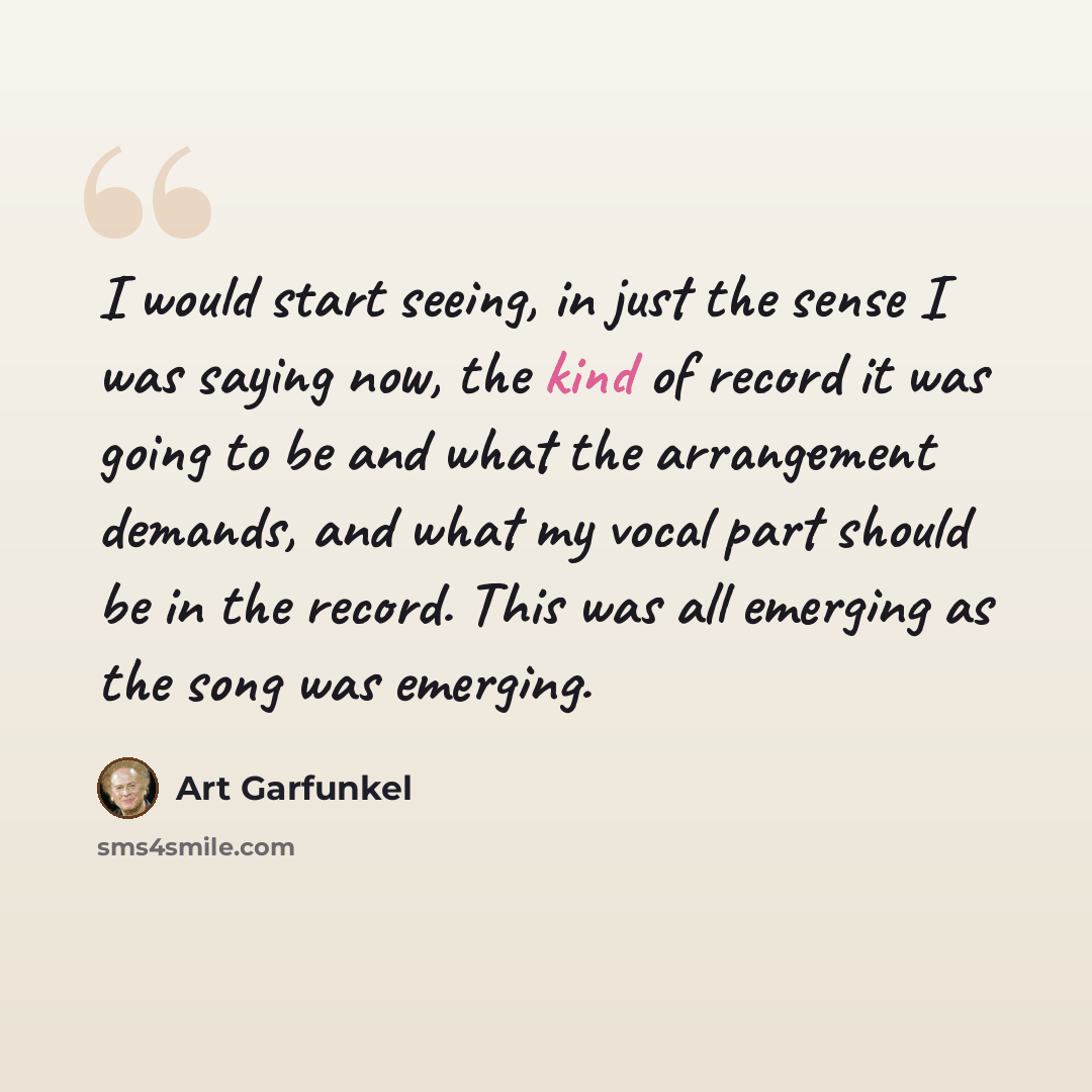 “I would start seeing, in just the sense I was saying now, the kind of record it was going to be and what the arrangement demands, and what my vocal part should be in the record. This was all emerging as the song was emerging.” quote by Art Garfunkel