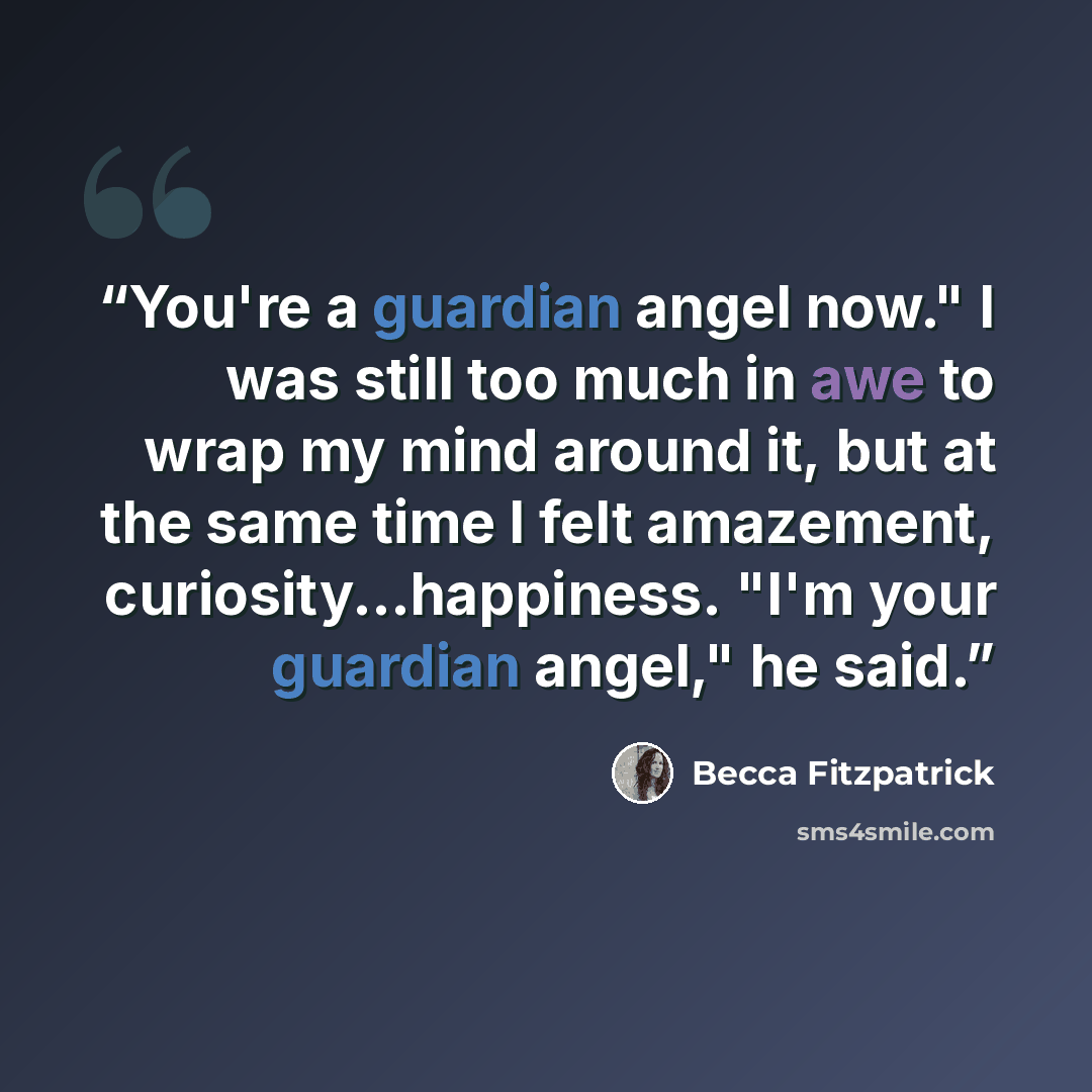 “You're a guardian angel now." I was still too much in awe to wrap my mind around it, but at the same time I felt amazement, curiosity...happiness. "I'm your guardian angel," he said.” quote by Becca Fitzpatrick