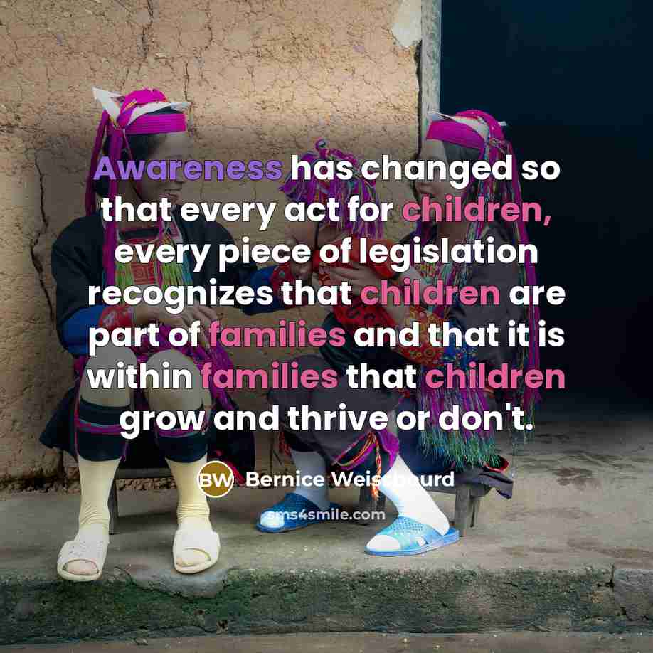 “Awareness has changed so that every act for children, every piece of legislation recognizes that children are part of families and that it is within families that children grow and thrive or don't.” quote by Bernice Weissbourd