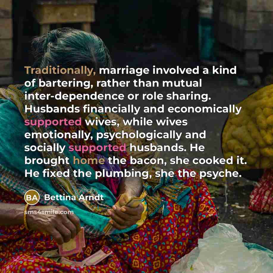 “Traditionally, marriage involved a kind of bartering, rather than mutual inter-dependence or role sharing. Husbands financially and economically supported wives, while wives emotionally, psychologically and socially supported husbands. He brought home the bacon, she cooked it. He fixed the…” quote by Bettina Arndt