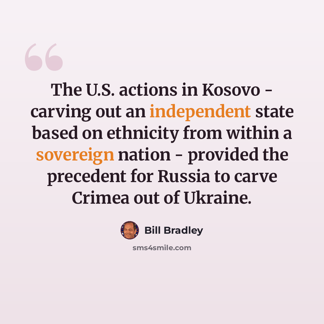 “The U.S. actions in Kosovo - carving out an independent state based on ethnicity from within a sovereign nation - provided the precedent for Russia to carve Crimea out of Ukraine.” quote by Bill Bradley