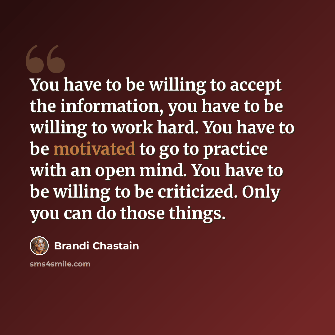 “You have to be willing to accept the information, you have to be willing to work hard. You have to be motivated to go to practice with an open mind. You have to be willing to be criticized. Only you can do those things.” quote by Brandi Chastain
