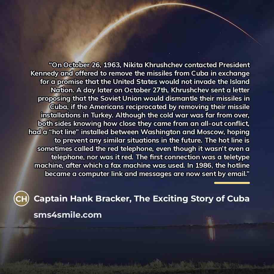“On October 26, 1963, Nikita Khrushchev contacted President Kennedy and offered to remove the missiles from Cuba in exchange for a promise that the United States would not invade the Island Nation. A day later on October 27th, Khrushchev sent a letter proposing that the Soviet Union would dismantle…” quote by Captain Hank Bracker, The Exciting Story of Cuba