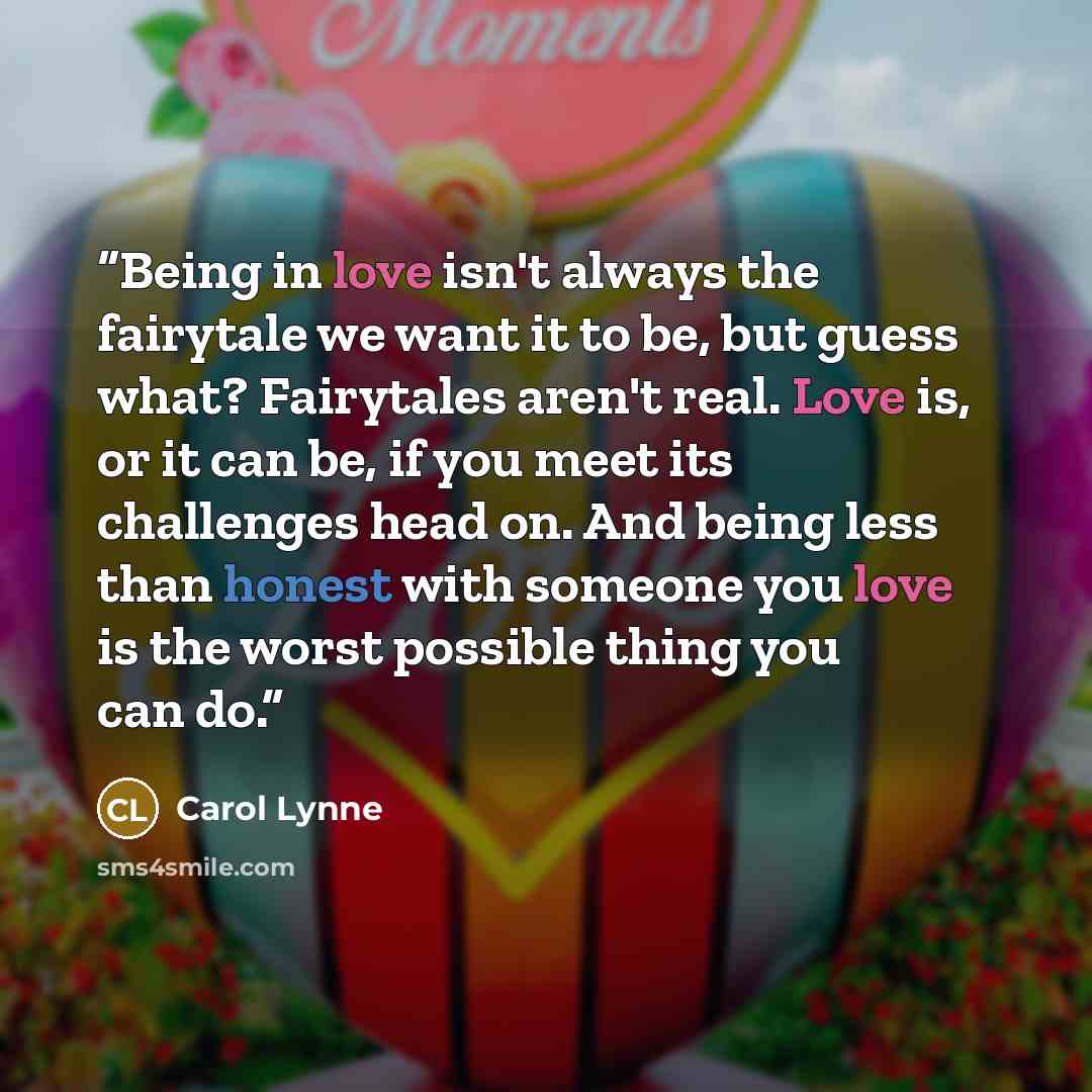 “Being in love isn't always the fairytale we want it to be, but guess what? Fairytales aren't real. Love is, or it can be, if you meet its challenges head on. And being less than honest with someone you love is the worst possible thing you can do.” quote by Carol Lynne