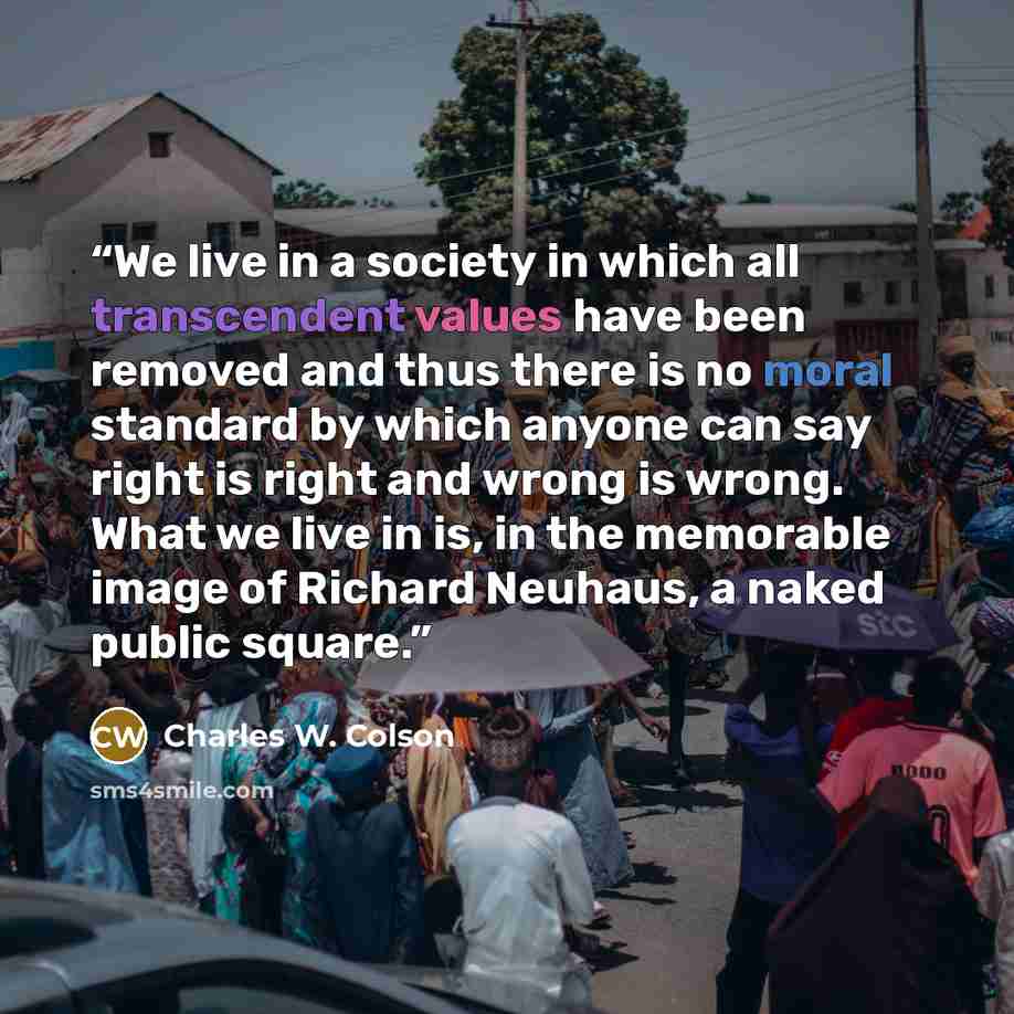 “We live in a society in which all transcendent values have been removed and thus there is no moral standard by which anyone can say right is right and wrong is wrong. What we live in is, in the memorable image of Richard Neuhaus, a naked public square.” quote by Charles W. Colson