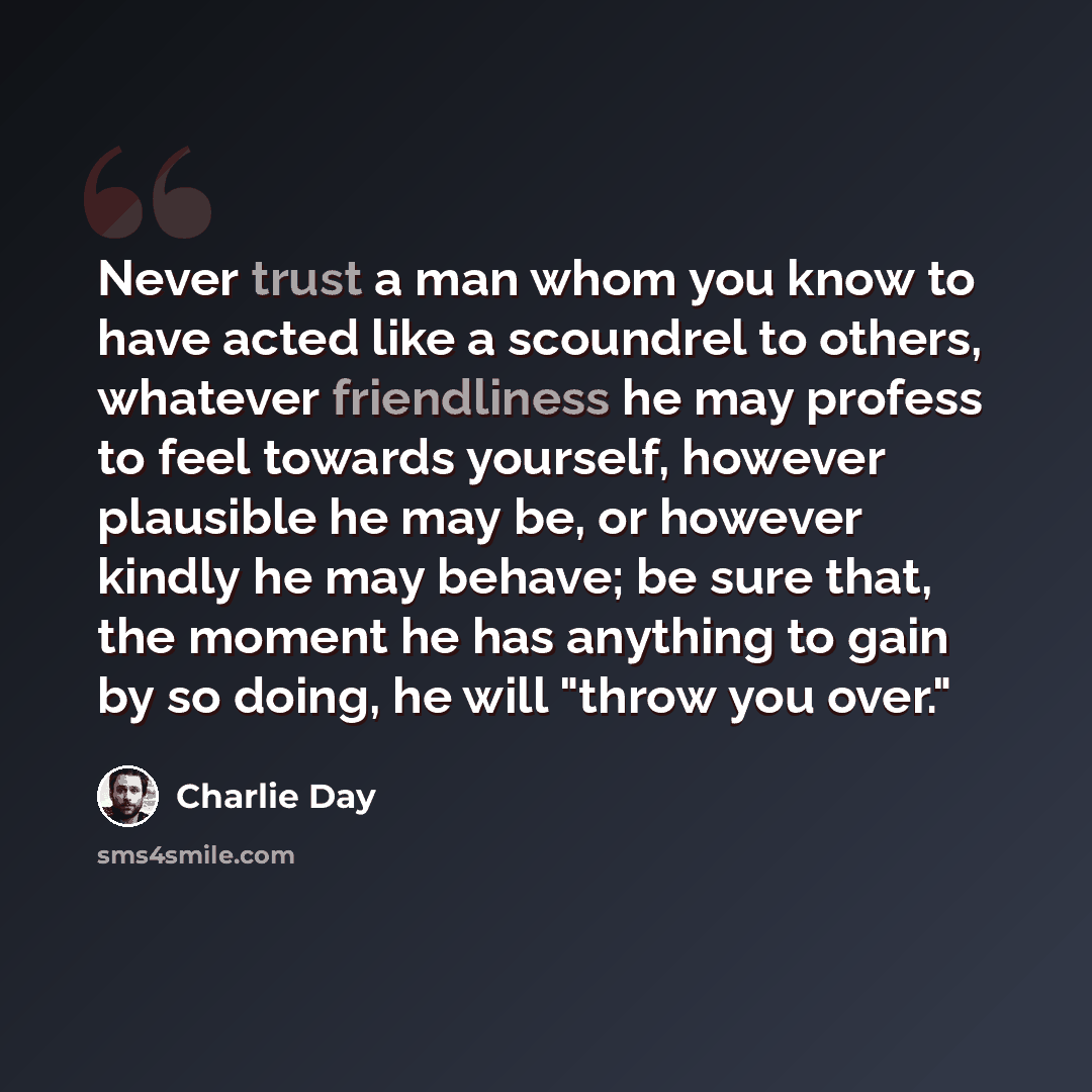 “Never trust a man whom you know to have acted like a scoundrel to others, whatever friendliness he may profess to feel towards yourself, however plausible he may be, or however kindly he may behave; be sure that, the moment he has anything to gain by so doing, he will "throw you over."” quote by Charlie Day