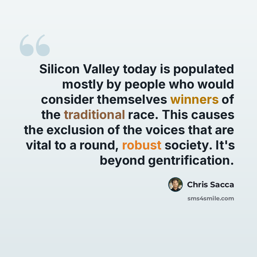 “Silicon Valley today is populated mostly by people who would consider themselves winners of the traditional race. This causes the exclusion of the voices that are vital to a round, robust society. It's beyond gentrification.” quote by Chris Sacca