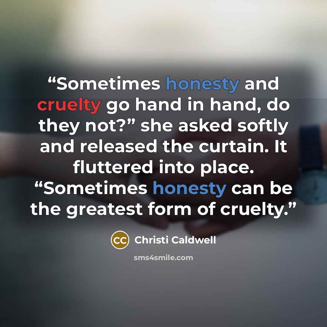 “Sometimes honesty and cruelty go hand in hand, do they not?” she asked softly and released the curtain. It fluttered into place. “Sometimes honesty can be the greatest form of cruelty.” quote by Christi Caldwell