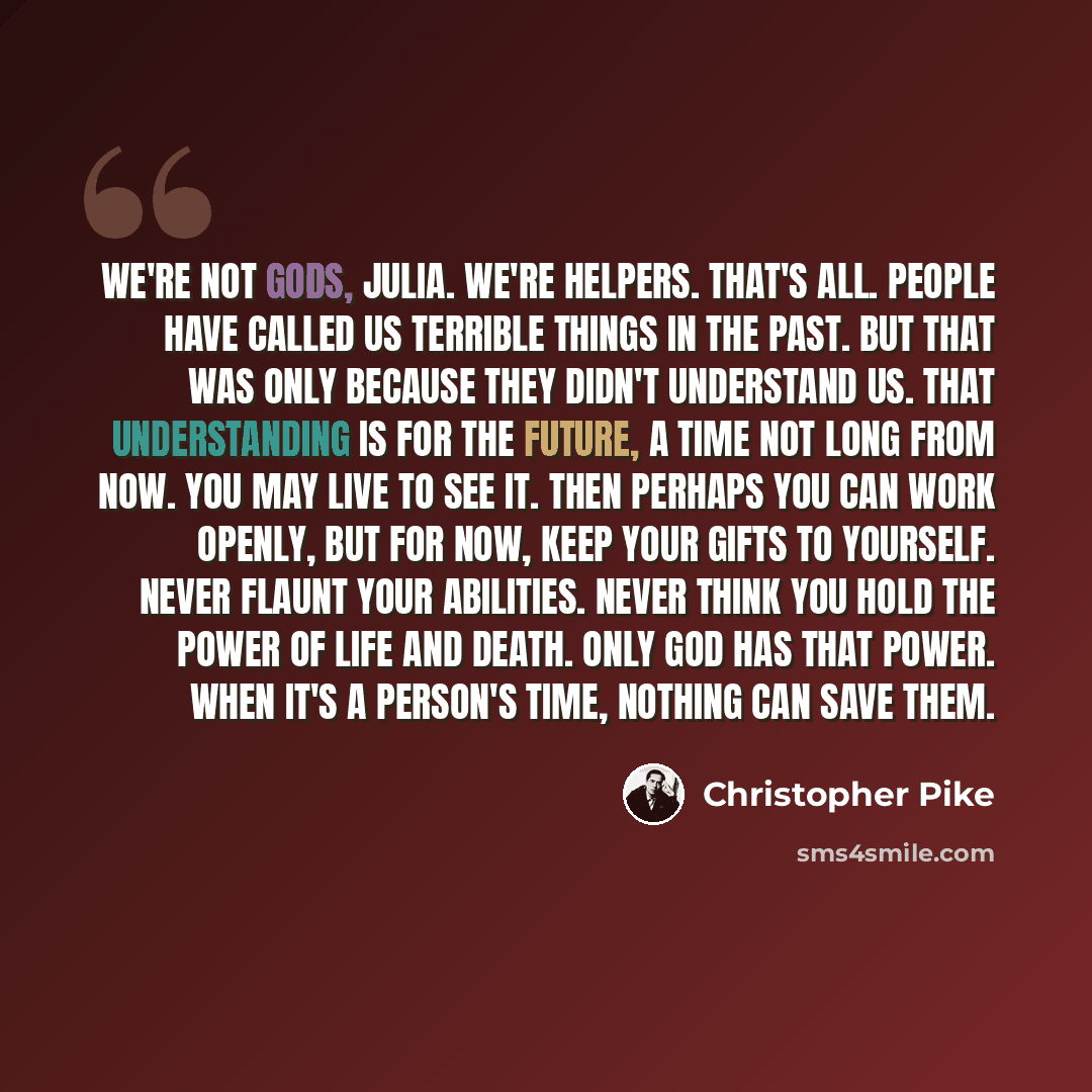 “We're not gods, Julia. We're helpers. That's all. People have called us terrible things in the past. But that was only because they didn't understand us. That understanding is for the future, a time not long from now. You may live to see it. Then perhaps you can work openly, but for now, keep your…” quote by Christopher Pike