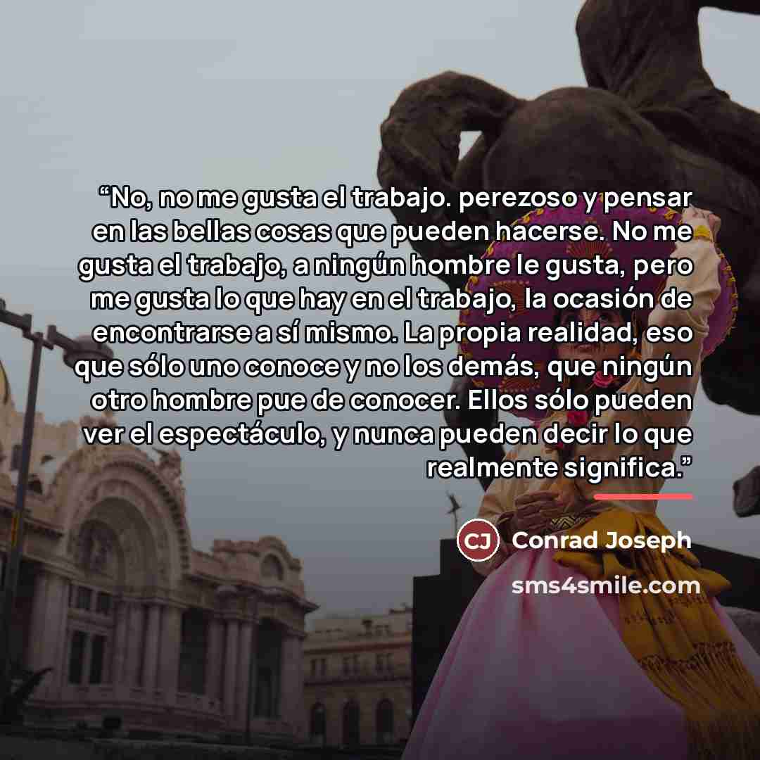 “No, no me gusta el trabajo. perezoso y pensar en las bellas cosas que pueden hacerse. No me gusta el trabajo, a ningún hombre le gusta, pero me gusta lo que hay en el trabajo, la ocasión de encontrarse a sí mismo. La propia realidad, eso que sólo uno conoce y no los demás, que ningún otro hombre…” quote by Anonymous