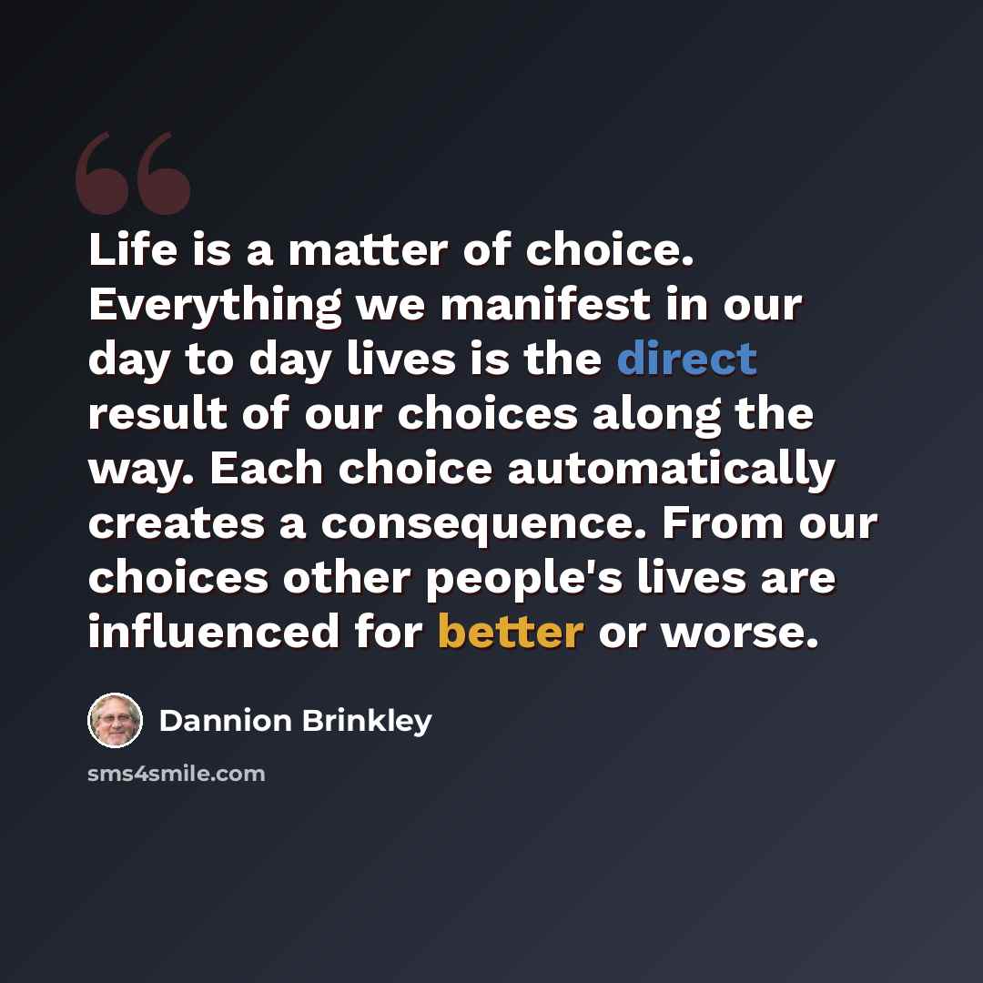 “Life is a matter of choice. Everything we manifest in our day to day lives is the direct result of our choices along the way. Each choice automatically creates a consequence. From our choices other people's lives are influenced for better or worse.” quote by Dannion Brinkley