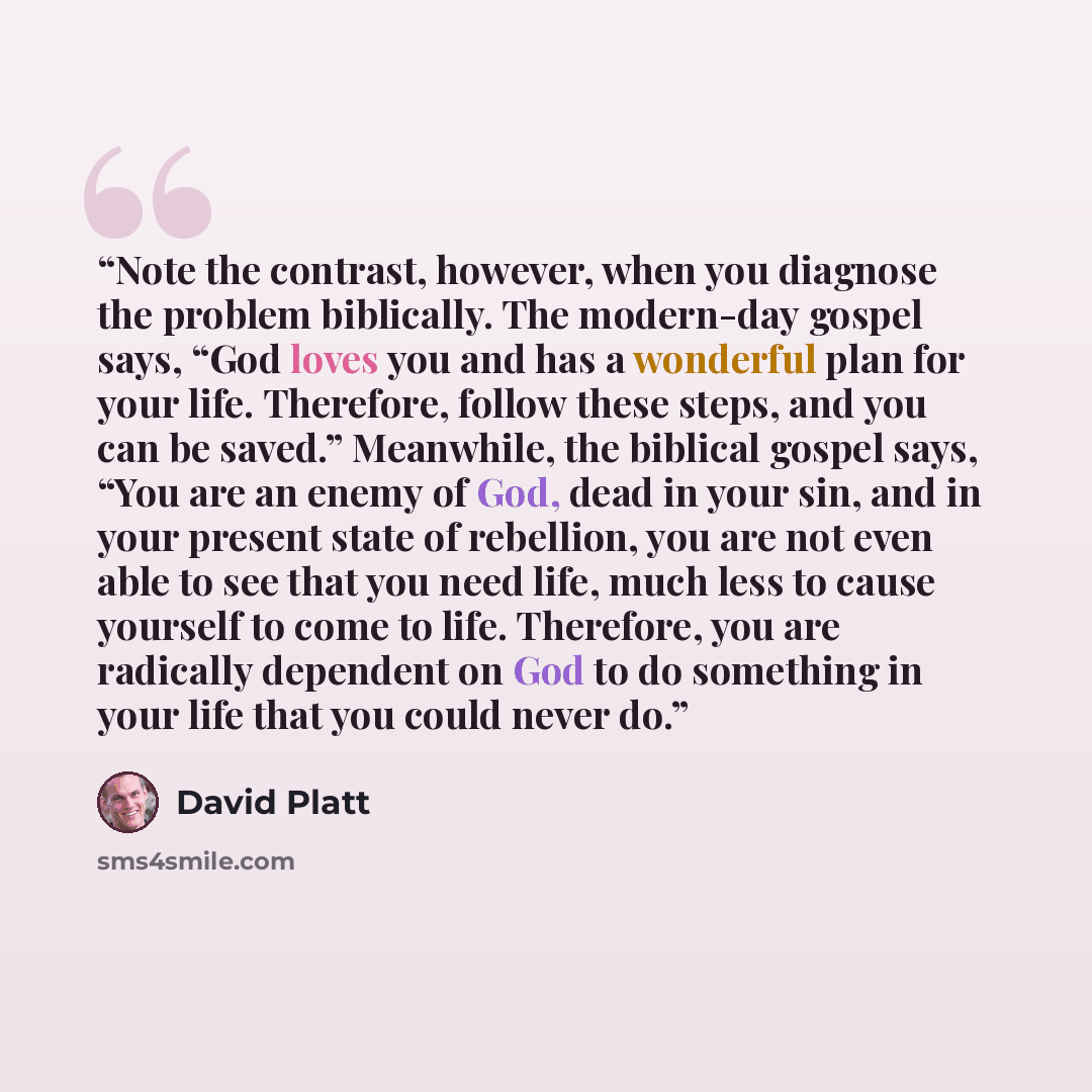 “Note the contrast, however, when you diagnose the problem biblically. The modern-day gospel says, “God loves you and has a wonderful plan for your life. Therefore, follow these steps, and you can be saved.” Meanwhile, the biblical gospel says, “You are an enemy of God, dead in your sin, and in…” quote by David Platt