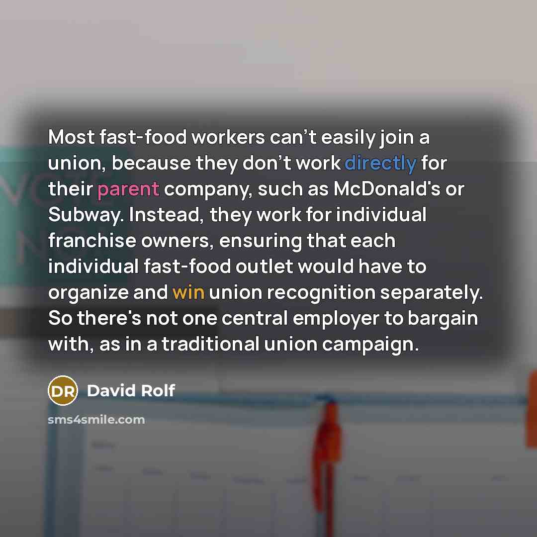 “Most fast-food workers can't easily join a union, because they don't work directly for their parent company, such as McDonald's or Subway. Instead, they work for individual franchise owners, ensuring that each individual fast-food outlet would have to organize and win union recognition separately…” quote by David Rolf