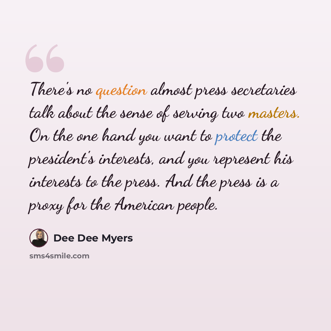 “There's no question almost press secretaries talk about the sense of serving two masters. On the one hand you want to protect the president's interests, and you represent his interests to the press. And the press is a proxy for the American people.” quote by Dee Dee Myers