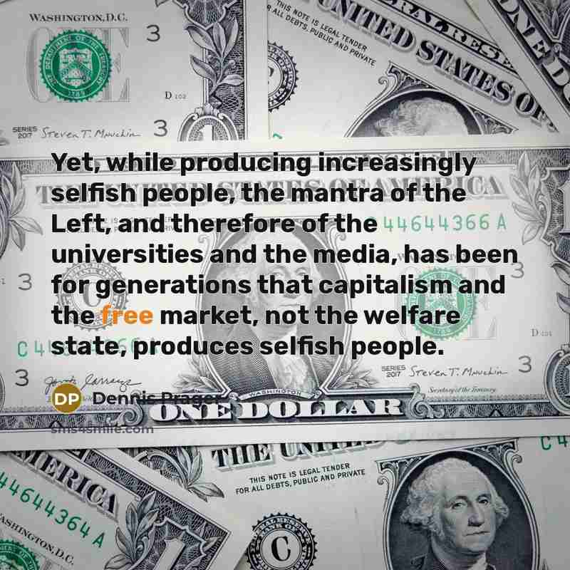 “Yet, while producing increasingly selfish people, the mantra of the Left, and therefore of the universities and the media, has been for generations that capitalism and the free market, not the welfare state, produces selfish people.” quote by Dennis Prager