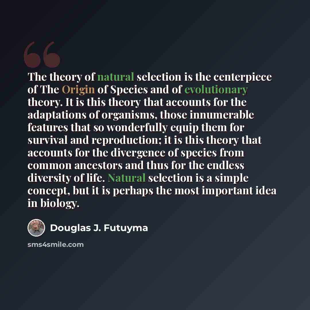 “The theory of natural selection is the centerpiece of The Origin of Species and of evolutionary theory. It is this theory that accounts for the adaptations of organisms, those innumerable features that so wonderfully equip them for survival and reproduction; it is this theory that accounts for the…” quote by Douglas J. Futuyma